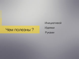 Чем полезны ?
Инициативой
Идеями
Руками
 