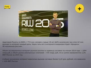 РИФ
+
Аудитория Рунета, по ФОМ, = 77,5 млн человек старше 18 лет (66% населения), при этом 62 млн
выходит в интернет каждый день. Через пять лет в интернете ежедневно будет «бродить»
90 миллионов россиян. 
 
Объем исследованных интернет-рынков (контент и сервисы) составил по итогам 2014 года — 1094
млрд руб, а объем рынка электронных платежей — 476 млрд. руб, что в сумме эквивалентно 2,2%
ВВП России за 2014 год.
А объем экономики интернет-зависимых рынков составил более 11,8 трлн. рублей, что сравнимо
с 16% ВВП России.
 