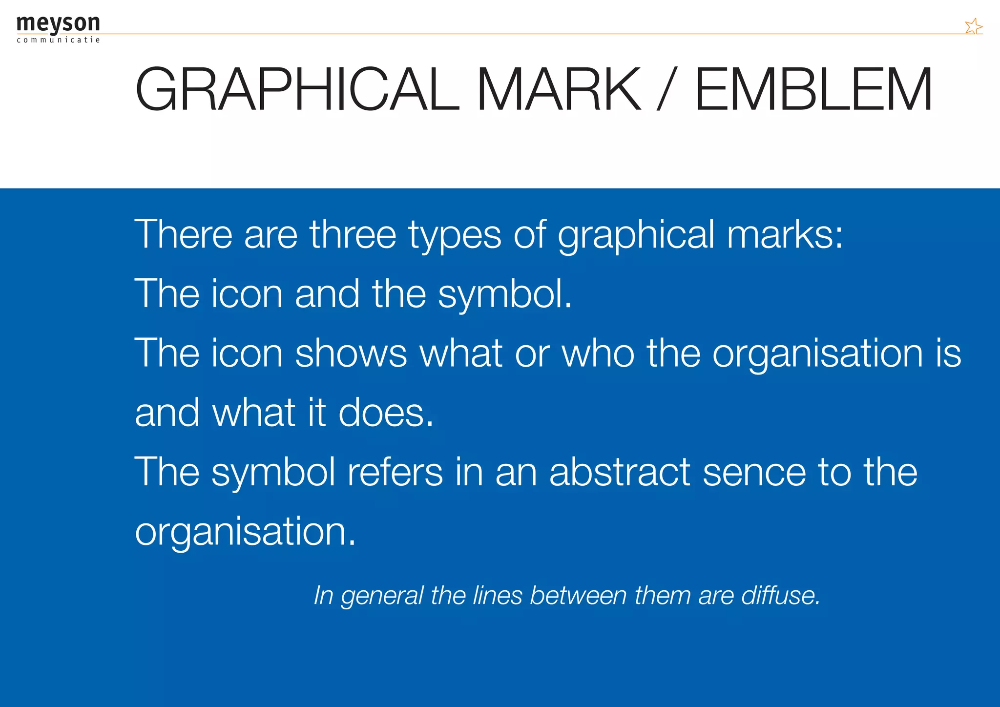GRAPHICAL MARK / EMBLEM

There are three types of graphical marks:
The icon and the symbol.
The icon shows what or who the organisation is
and what it does.
The symbol refers in an abstract sence to the
organisation.
         In general the lines between them are diffuse.
 