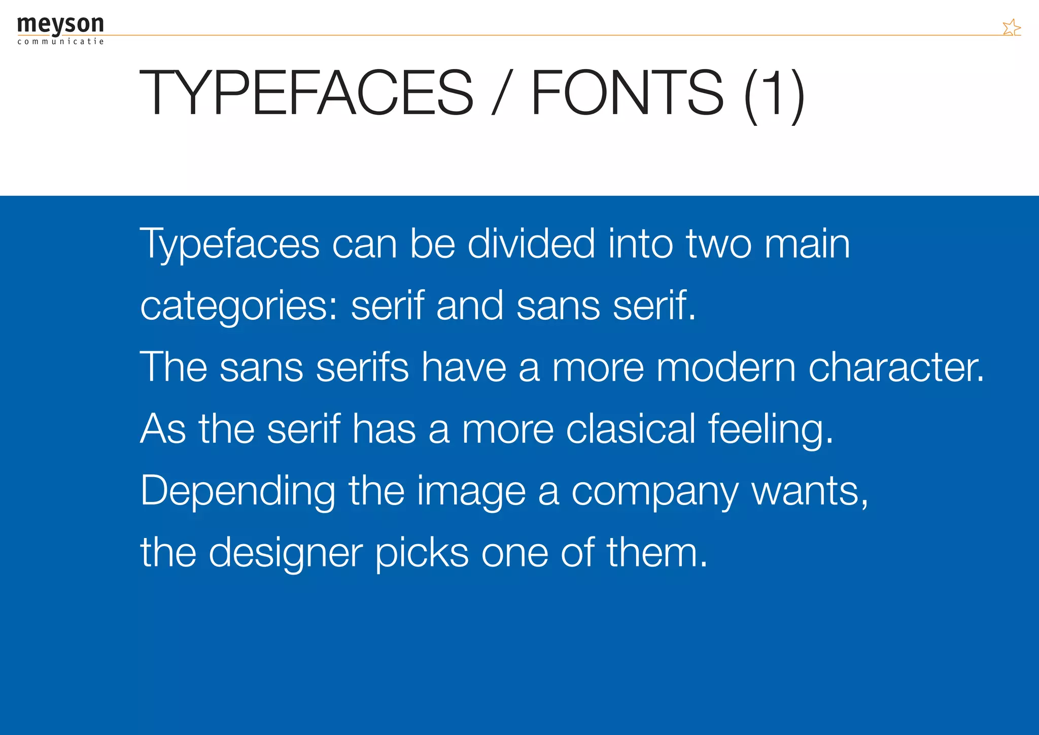 TYPEFACES / FONTS (1)

Typefaces can be divided into two main
categories: serif and sans serif.
The sans serifs have a more modern character.
As the serif has a more clasical feeling.
Depending the image a company wants,
the designer picks one of them.
 