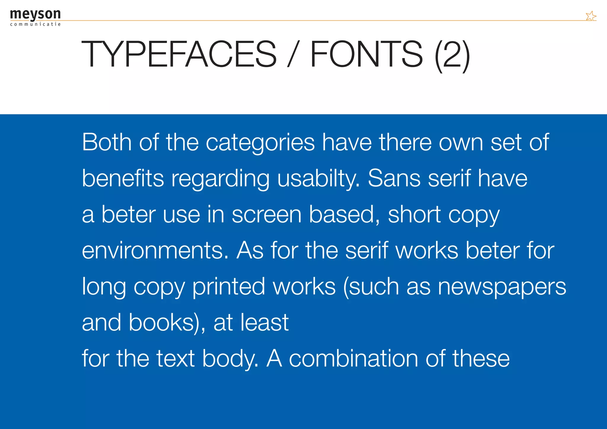 TYPEFACES / FONTS (2)

Both of the categories have there own set of
benefits regarding usabilty. Sans serif have
a beter use in screen based, short copy
environments. As for the serif works beter for
long copy printed works (such as newspapers
and books), at least
for the text body. A combination of these
 