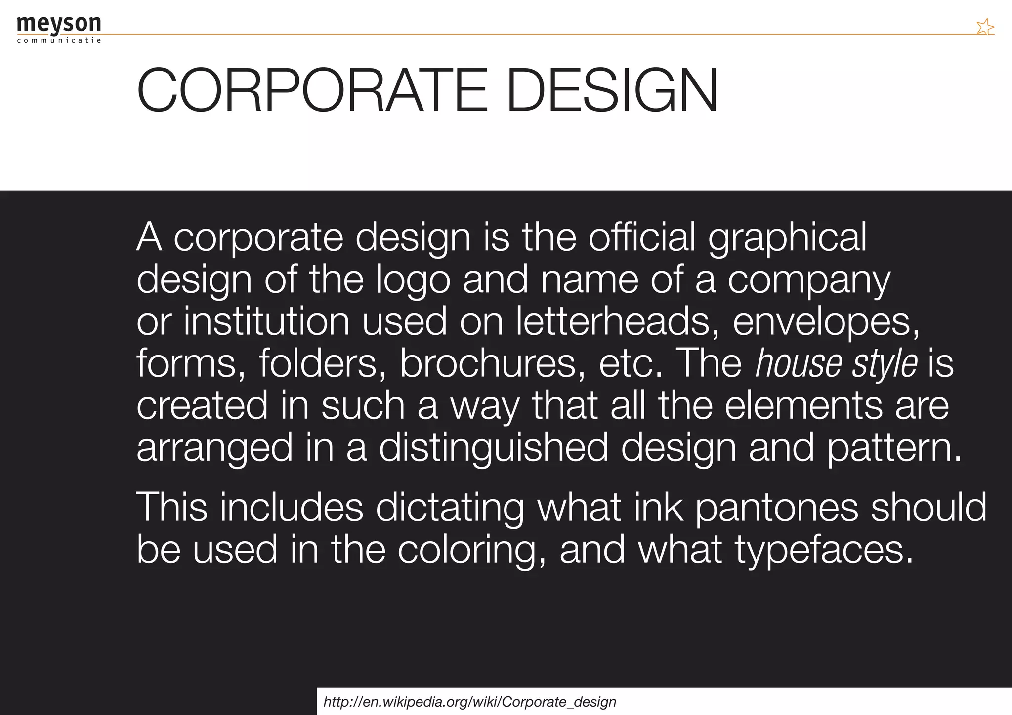 CORPORATE DESIGN

A corporate design is the official graphical
design of the logo and name of a company
or institution used on letterheads, envelopes,
forms, folders, brochures, etc. The house style is
created in such a way that all the elements are
arranged in a distinguished design and pattern.
This includes dictating what ink pantones should
be used in the coloring, and what typefaces.


           http://en.wikipedia.org/wiki/Corporate_design
 