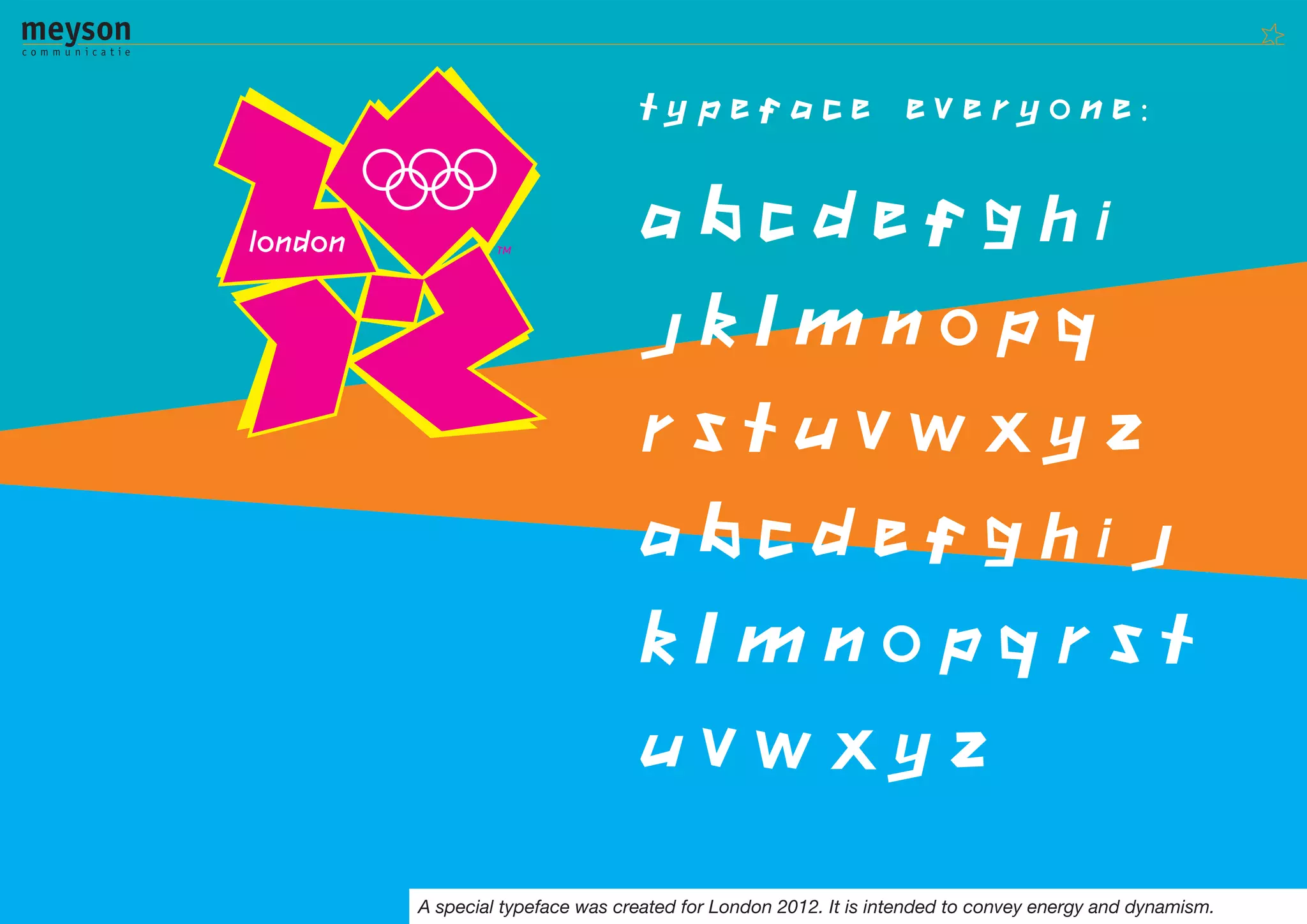 Typeface                       everyone:


                         ABCDEFGHI
                         JKLMNOPQ
                         RSTUVWXYZ
                         abcdefghij
                         klmnopqrst
                         uvwxyz

A special typeface was created for London 2012. It is intended to convey energy and dynamism.
 