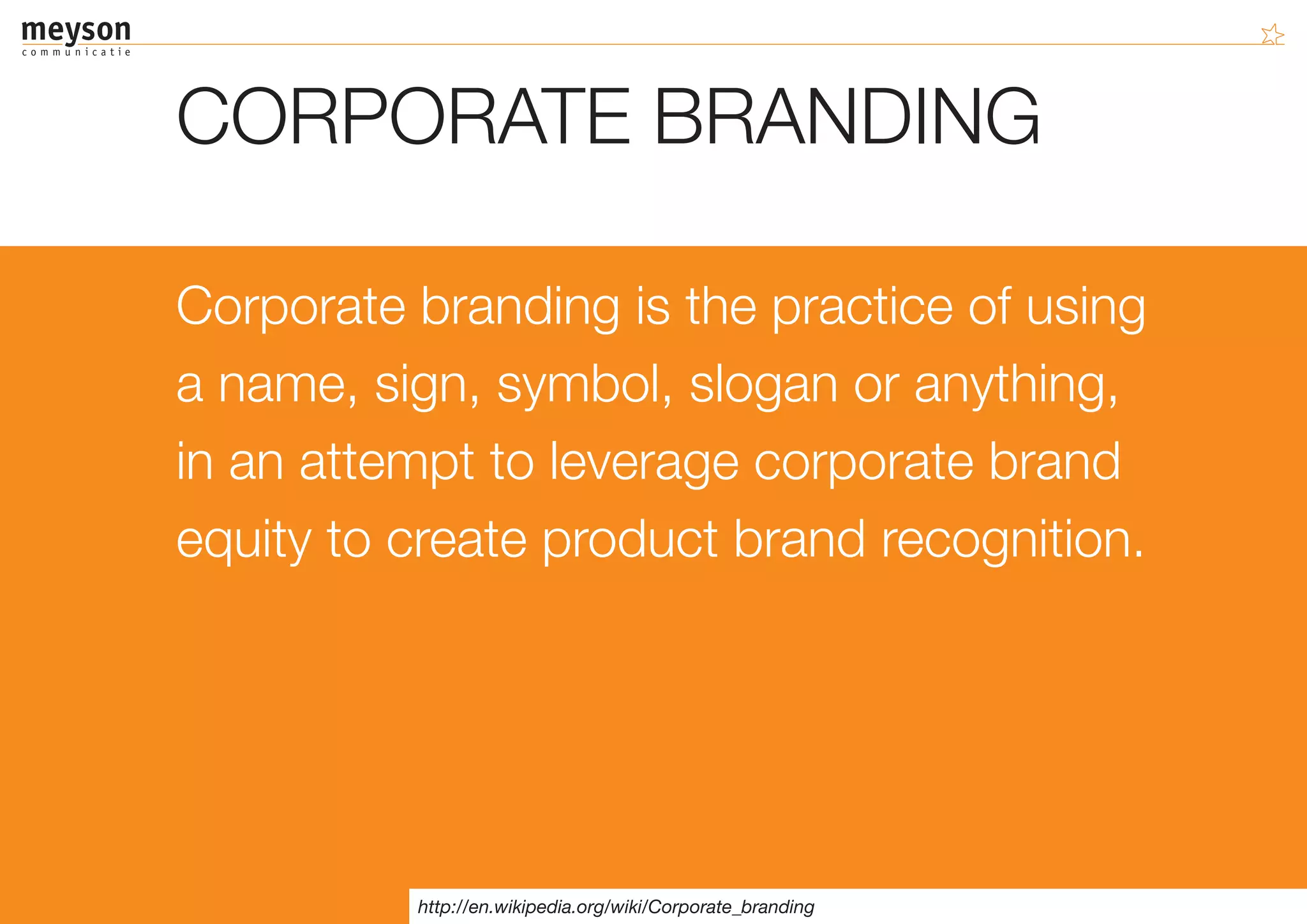 CORPORATE BRANDING

Corporate branding is the practice of using
a name, sign, symbol, slogan or anything,
in an attempt to leverage corporate brand
equity to create product brand recognition.




          http://en.wikipedia.org/wiki/Corporate_branding
 