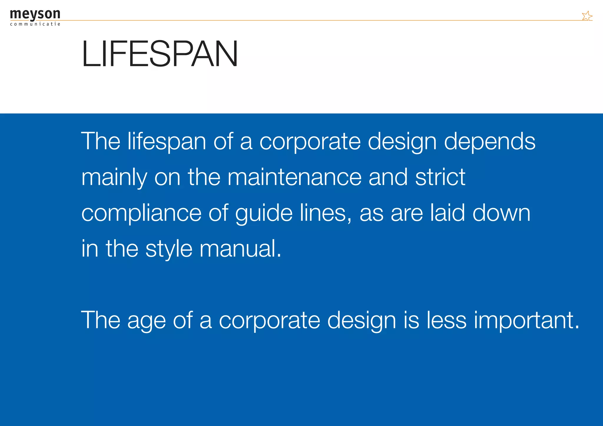 LIFESPAN

The lifespan of a corporate design depends
mainly on the maintenance and strict
compliance of guide lines, as are laid down
in the style manual.

The age of a corporate design is less important.
 