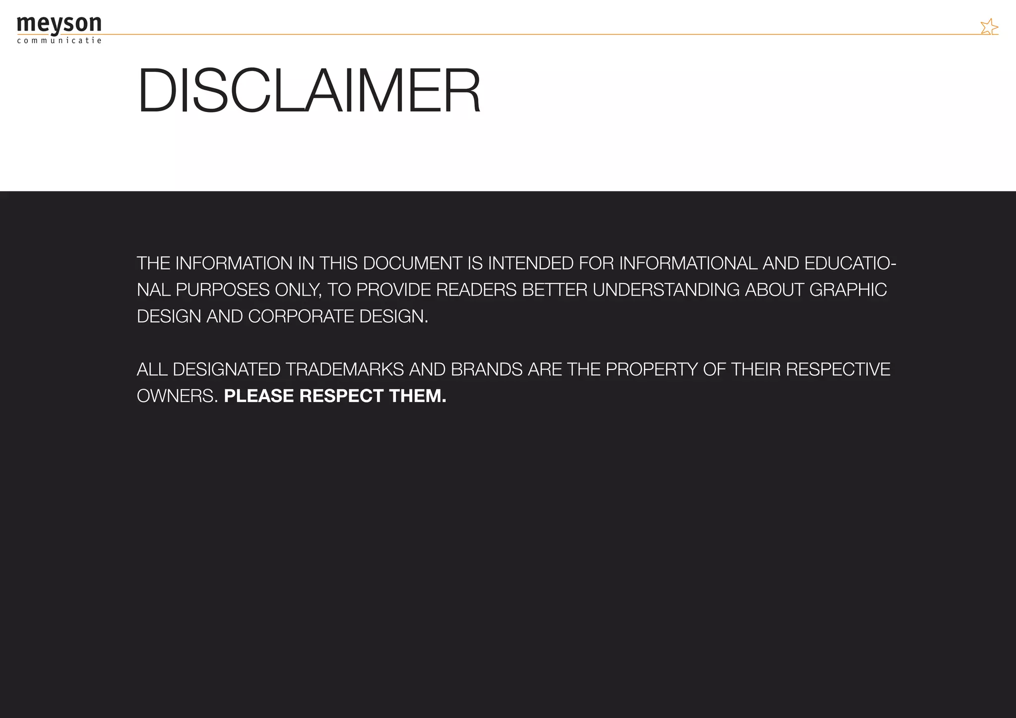 DISCLAIMER

THE INFORMATION IN THIS DOCUMENT IS INTENDED FOR INFORMATIONAL AND EDUCATIO-
NAL PURPOSES ONLY, TO PROVIDE READERS BETTER UNDERSTANDING ABOUT GRAPHIC
DESIGN AND CORPORATE DESIGN.

ALL DESIGNATED TRADEMARKS AND BRANDS ARE THE PROPERTY OF THEIR RESPECTIVE
OWNERS. PLEASE RESPECT THEM.
 