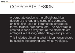 CORPORATE DESIGN

A corporate design is the official graphical
design of the logo and name of a company
or institution used on letterheads, envelopes,
forms, folders, brochures, etc. The house style is
created in such a way that all the elements are
arranged in a distinguished design and pattern.
This includes dictating what ink pantones should
be used in the coloring, and what typefaces.


           http://en.wikipedia.org/wiki/Corporate_design
 