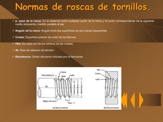 Normas de roscas de tornillos.
 p: paso de la rosca: Es la distancia entre cualquier punto de la rosca y el punto correspondiente de la siguiente
vuelta adyacente, medido paralelo al eje.
 Angulo de la rosca: Angulo entre las superficies de dos roscas adyacentes.
 Cresta: Superficie exterior de unión de los flancos.
 Hilo: Es cada uno de los vértices de las crestas.
 At: Área de esfuerzo de tención.
 Resistencia: Grado del perno indicado por el fabricante.
 