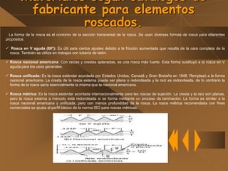 Materiales según catálogos de
fabricante para elementos
roscados.
La forma de la rosca es el contorno de la sección transversal de la rosca. Se usan diversas formas de rosca para diferentes
propósitos.
 Rosca en V aguda (60°): Es útil para ciertos ajustes debido a la fricción aumentada que resulta de la cara completa de la
rosca. También se utiliza en trabajos con tubería de latón.
 Rosca nacional americana: Con raíces y crestas aplanadas, es una rosca más fuerte. Esta forma sustituyó a la rosca en V
aguda para los usos generales.
 Rosca unificada: Es la rosca estándar acordada por Estados Unidos, Canadá y Gran Bretaña en 1948. Remplazó a la forma
nacional americana. La cresta de la rosca externa puede ser plana o redondeada y la raíz es redondeada, de lo contrario la
forma de la rosca sería esencialmente la misma que la nacional americana.
 Rosca métrica: Es la rosca estándar acordada internacionalmente para las roscas de sujeción. La cresta y la raíz son planas,
pero la rosca externa a menudo está redondeada si se forma mediante un proceso de laminación. La forma es similar a la
rosca nacional americana y unificada, pero con menos profundidad de la rosca. La rosca métrica recomendada con fines
comerciales se ajusta al perfil básico de la norma ISO para roscas métricas.
 
