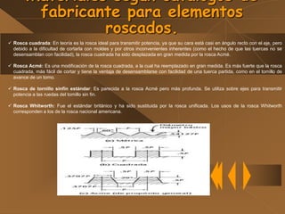Materiales según catálogos de
fabricante para elementos
roscados.
 Rosca cuadrada: En teoría es la rosca ideal para transmitir potencia, ya que su cara está casi en ángulo recto con el eje, pero
debido a la dificultad de cortarla con moldes y por otros inconvenientes inherentes (como el hecho de que las tuercas no se
desensamblan con facilidad), la rosca cuadrada ha sido desplazada en gran medida por la rosca Acmé.
 Rosca Acmé: Es una modificación de la rosca cuadrada, a la cual ha reemplazado en gran medida. Es más fuerte que la rosca
cuadrada, más fácil de cortar y tiene la ventaja de desensamblarse con facilidad de una tuerca partida, como en el tomillo de
avance de un tomo.
 Rosca de tornillo sinfín estándar: Es parecida a la rosca Acmé pero más profunda. Se utiliza sobre ejes para transmitir
potencia a las ruedas del tomillo sin fin.
 Rosca Whitworth: Fue el estándar británico y ha sido sustituida por la rosca unificada. Los usos de la rosca Whitworth
corresponden a los de la rosca nacional americana.
 
