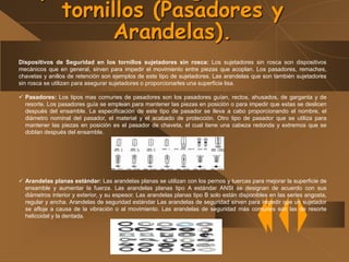 Dispositivos de Seguridad en los tornillos sujetadores sin rosca: Los sujetadores sin rosca son dispositivos
mecánicos que en general, sirven para impedir el movimiento entre piezas que acoplan. Los pasadores, remaches,
chavetas y anillos de retención son ejemplos de este tipo de sujetadores. Las arandelas que son también sujetadores
sin rosca se utilizan para asegurar sujetadores o proporcionarles una superficie lisa.
 Pasadores: Los tipos mas comunes de pasadores son los pasadores guían, rectos, ahusados, de garganta y de
resorte. Los pasadores guía se emplean para mantener las piezas en posición o para impedir que estas se deslicen
después del ensamble. La especificación de este tipo de pasador se lleva a cabo proporcionando el nombre, el
diámetro nominal del pasador, el material y el acabado de protección. Otro tipo de pasador que se utiliza para
mantener las piezas en posición es el pasador de chaveta, el cual tiene una cabeza redonda y extremos que se
doblan después del ensamble.
 Arandelas planas estándar: Las arandelas planas se utilizan con los pernos y tuercas para mejorar la superficie de
ensamble y aumentar la fuerza. Las arandelas planas tipo A estándar ANSI se designan de acuerdo con sus
diámetros interior y exterior, y su espesor. Las arandelas planas tipo B solo están disponibles en las series angosta,
regular y ancha. Arandelas de seguridad estándar Las arandelas de seguridad sirven para impedir que un sujetador
se afloje a causa de la vibración o al movimiento. Las arandelas de seguridad más comunes son las de resorte
helicoidal y la dentada.
tornillos (Pasadores y
Arandelas).
 