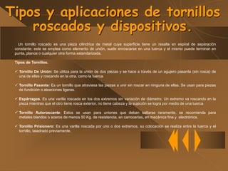 Un tornillo roscado es una pieza cilíndrica de metal cuya superficie tiene un resalte en espiral de separación
constante; este se emplea como elemento de unión, suele enroscarse en una tuerca y el mismo puede terminar en
punta, planos o cualquier otra forma estandarizada.
Tipos de Tornillos.
 Tornillo De Unión: Se utiliza para la unión de dos piezas y se hace a través de un agujero pasante (sin rosca) de
una de ellas y roscando en la otra, como la tuerca.
 Tornillo Pasante: Es un tornillo que atraviesa las piezas a unir sin roscar en ninguna de ellas. Se usan para piezas
de fundición o aleaciones ligeras.
 Espárragos. Es una varilla roscada en los dos extremos sin variación de diámetro. Un extremo va roscando en la
pieza mientras que el otro tiene rosca exterior, no tiene cabeza y la sujeción se logra por medio de una tuerca.
 Tornillo Autoroscante: Estos se usan para uniones que deban saltarse raramente, se recomienda para
metales blandos o aceros de menos 50 Kg. de resistencia, en carrocerías, en mecánica fina y electrónica.
 Tornillo Prisionero: Es una varilla roscada por uno o dos extremos, su colocación se realiza entre la tuerca y el
tornillo, taladrado previamente.
Tipos y aplicaciones de tornillos
roscados y dispositivos.
 