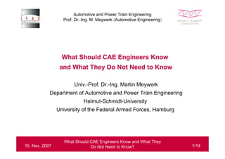 Automotive and Power Train Engineering
Prof. Dr.-Ing. M. Meywerk (Automotive Engineering)

What Should CAE Engineers Know
and What They Do Not Need to Know
Univ.-Prof. Dr.-Ing. Martin Meywerk
Department of Automotive and Power Train Engineering
Helmut-Schmidt-University
University of the Federal Armed Forces, Hamburg

15. Nov. 2007

What Should CAE Engineers Know and What They
Do Not Need to Know?

1/14

 