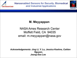 M. Meyyappan

        NASA Ames Research Center
          Moffett Field, CA 94035
       email: m.meyyappan@nasa.gov



Acknowledgements: Jing Li, Y. Lu, Jessica Koehne, Cattien
                     Nguyen,
                Jeong-Soo Lee
 