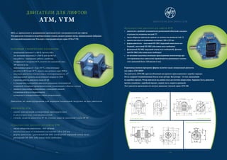 ДВИГАТЕЛИ ДЛЯ ЛИФТОВ
ATM, VTM
MEZ, a.s. принадлежит к традиционным производителям электродвигателей для лифтов.
Эти двигатели отличаются нетребовательным уходом, низким уровнем шума, минимальными вибрация-
ми и высокой надежностью. Речь идет о электродвигателях серии ATM и VTM.
ОСНОВНЫЕ ТЕХНИЧЕСКИЕ ПАРАМЕТРЫ
• напряжение питания 3 x 400 В, частота 50Гц
(по желанию заказчика 3 x 500 В, или же 60 Гц)
• вид работы – переменная работа с разбегом,
коэффициент нагрузки 60 %, количество сцеплений макс.
180 циклов в час
• окружающая среда от –4 до +35 °C, относительная
влажность 80 % при 20 °C, высота над уровнем моря 1000 м
• изоляция двигателя отвечает классу теплопроводимости „F“
• максимальный уровень аккустической мощности LWA
в режиме работы двигателя ниже 65 дБ
• в стандартном исполнении двигатели оснащены теплозащитой
созданной тепловыми предохранителями, уложенными в обмотке статора
• имеются скользящие подшипники, с кольцевой смазкой,
уложенные в буксах подшипников
• возможность поворачивания в обоих направлениях
Двигатели не сконструированы для передачи аксиальной нагрузки на вал двигателя.
ДВИГАТЕЛИ ATM
• имеют конструкцию асинхронных односкоростных
и двухскоростных электродвигателей
• степень защиты двигателя IP 10, степень защиты зажимной платы IP 44
Односкоростные двигатели для лифтов ATM
• число оборотов двигателя - 945 об/мин.
• высота оси вала от основания составляет 118 и 135 мм
• форма двигателя – рычажный IM 1001 (свободный передний конец вала),
рычажный IM 1002 (оба конца вала свободны)
34
ДВИГАТЕЛИ ДЛЯ ЛИФТА ATM
Двухскоростные двигатели для лифтов ATM
• двигатели с двойной гальванически развязанной обмоткой, каждая в
отдельности соединена звездой (Y)
• число оборотов двигателя зависит от количества полюсов (таб. 1)
• высота оси вала от основания составляет 180 и 225 мм
• форма двигателя – хвостовой IM 1001 (передний конец вала сво-
бодный), хвостовой IM 1002 (оба конца вала свободны)
• фланцевый IM 3001 (передний конец вала свободный), фланце-
вый IM 3002 (оба конца вала свободны)
• по желанию заказчика возможно присоединение вентилятора дру-
гого производства к двигателю (производитель рекомендует количе-
ство сцеплений более 120 циклов в час)
В производственную программу фирмы включен также специальный двигатель
для лифта ATM 180DP.
Это двигатель ATM 180, приспособленный для прямого присоединения к коробке передач.
Он не содержит подшипниковые буксы и вал ротора. Вал ротора - это вал, выходящий
из коробки передач. Ротор двигателя на данном валу достаточно напресован. Торцевая часть двигателя
прочно соединена с коробкой передач, задняя часть закрыта крышкой.
Этот двигатель производится в полном диапазоне типовой серии ATM 180.
ATM 180 (IM 1001)
ATM 118, 135
ATM 180 (IM 3001)
ДЕТАЛЬ ИЗОБРАЖЕНИЯ ВАЛА
-
в
35
 