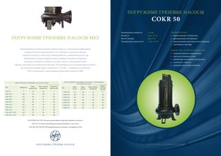 ПОГРУЖНЫЕ ГРЯЗЕВЫЕ НАСОСЫ
COKR 50
ПРИМЕНЕНИЕ
• перекачивание сточных вод
• дренирование отстойников
• перекачивание грунтовых вод и траншей
• слив баков и цистерн
СВОЙСТВА И ПРЕИМУЩЕСТВА
• широкий диапазон применения
• простая установка и уход
• компактная массивная конструкция
• тепловая защита
• экономия места при установке
Номинальная мощность 1,3 кВт
Расход Q макс. 20 л/с
Высота напора макс. 8 м
Температура жидкости от +5 до +55 °C
ПОГРУЖНЫЕ ГРЯЗЕВЫЕ НАСОСЫ
ПОГРУЖНЫЕ ГРЯЗЕВЫЕ НАСОСЫ MEZ
предназначены для перекачивания жидких веществ, содержащих неабразивные
твердые частицы в пределах pH 6,5–9, особенно в сельском хозяйстве,
станциях очистки сточных вод, промышленности, строительном деле и др.
Производятся в двух основных типах, которые отличаются диаметром
выходного отверстия и мощностью. Насос вместе с электродвигателем
образует комплексную герметичную единицу. На производстве в настоящее время имеются
две производственные серии в диапазоне 1,5–19 кВт – стандартное исполнение
COK и исполнение с измельчающим рубильным колесом COKR.
ПОГРУЖНЫЕ ГРЯЗЕВЫЕ НАСОСЫ
ПОГРУЖНЫЕ ГРЯЗЕВЫЕ НАСОСЫ COKR
Тип Мощность
Макс.
расход [л/с]
Макс. высота
напора [м]
Номиналь-
ный ток [A]
COK 60 3 35 16 7
COK 100-4 6,8 54 11,8 15
COK 100-3 9,5 63 19 20
COK 100-2 13,5 74 23 29
COK 100-1 19 85 27 40
COK 125-3 9,5 62 18 20
COK 125-2 13,5 73 22 29
COK 125-1 19 85 27 40
COK 100-2 / NP 13,5 74 23 29
COK 100-1 / NP 19 85 27 40
ПОГРУЖНЫЕ ГРЯЗЕВЫЕ НАСОСЫ С РЕЖУЩИМ
ФЛАНЦЕМ COKR
Тип
Мощ-
ность
Макс.
расход
Макс. высота
напора [м]
Номи-
нальный
ток [A]
COKR 50 1,3 20 8 3
COKR 100 9,5 58 18 20
COKR 101 13,5 72 22 29
COKR 102 19 82 24 40
COKR 125 9,5 60 16 20
COKR 126 13,5 70 20 29
COKR 127 19 81 23 40
COK/COKR 50, 60, 100÷102 нагнетательный фланец спиральной коробки на оси насоса
COK 125÷127 нагнетательный фланец спиральной коробки за осью насоса
COK 100-1/NP, COK 100-2/NP взрывобезопасное исполнение с сертификатом ATEX
6 7
 