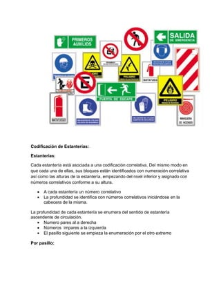 Codificación de Estanterías:

Estanterías:

Cada estantería está asociada a una codificación correlativa. Del mismo modo en
que cada una de ellas, sus bloques están identificados con numeración correlativa
así como las alturas de la estantería, empezando del nivel inferior y asignado con
números correlativos conforme a su altura.

   •   A cada estantería un número correlativo
   •   La profundidad se identifica con números correlativos iniciándose en la
       cabecera de la misma.

La profundidad de cada estantería se enumera del sentido de estantería
ascendente de circulación.
   • Numero pares al a derecha
   • Números impares a la izquierda
   • El pasillo siguiente se empieza la enumeración por el otro extremo

Por pasillo:
 