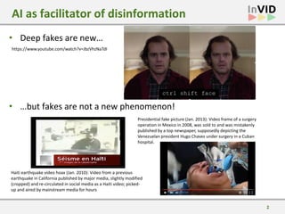 2
• Deep fakes are new…
• …but fakes are not a new phenomenon!
AI as facilitator of disinformation
Haiti earthquake video hoax (Jan. 2010): Video from a previous
earthquake in California published by major media, slightly modified
(cropped) and re-circulated in social media as a Haiti video; picked-
up and aired by mainstream media for hours
Presidential fake picture (Jan. 2013): Video frame of a surgery
operation in Mexico in 2008, was sold to and was mistakenly
published by a top newspaper, supposedly depicting the
Venezuelan president Hugo Chavez under surgery in a Cuban
hospital.
https://www.youtube.com/watch?v=JbzVhzNaTdI
 