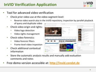 6
• Tool for advanced video verification
• Check prior video use at the video-segment level:
InVID Verification Application
•
•
• Reverse video search also in the InVID repository; inspection by parallel playback
of query and duplicate video
• Check video origin and rights:
• Video logo detection
• Video rights management
• Check video forensics:
• Video forensic filters
• Frame-level video inspection
• Check additional contextual
information
• Store the automatic analysis results and manually add evaluation
comments and notes
• Free demo version accessible at: http://invid.condat.de
 