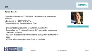 Unrestricted
Page 18Author: Renato Mendes2017-06-20
Bio
Renato Mendes
Engenheiro Eletrônico – CEFET/RJ e Facchochschule de Munique,
Alemanha
MBA executivo - COPPEAD/UFRJ
Empreendorismo – Babson College, EUA
• Empreendedor, precursor e consultor em Indústria 4.0
• Especialista em TI industrial, internet, IoT, automação e segurança
cibernética industrial.
• +30 anos de experiência em manufatura, supply chain e indústria de
base.
• +300 projetos desenvolvidos no Brasil e no exterior.
rmendes@mezasoft.com
 
