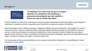 Unrestricted
Page 9Author: Renato Mendes2017-06-20
E o que é ?
“A indústria 4.0 é muito mais do que um slogan
atraente. É a confluência de tendências e
promessas tecnológicas que vão redefinir a
forma com que as coisas são feitas.”
O termo Indústria 4.0 refere-se à combinação de várias inovações importantes em tecnologia digital, todas chegando à
maturidade no presente momento, preparadas para transformar os setores de energia e manufatura.
Essas tecnologias incluem robótica avançada e inteligência artificial; Sensores sofisticados; Computação em nuvem; A
internet das coisas; Captura e análise de dados; Fabricação digital (incluindo impressão em 3D); Software-como-um-
serviço e outros novos modelos de marketing; Smartphones e outros dispositivos móveis; Plataformas que utilizam
algoritmos para direcionar veículos motorizados (incluindo ferramentas de navegação, aplicativos de compartilhamento de
viagem, serviços de entrega e de viagem e veículos autônomos);
E a incorporação de todos esses elementos em uma cadeia de valor global interoperável e compartilhada por muitas
empresas de muitos países.
 