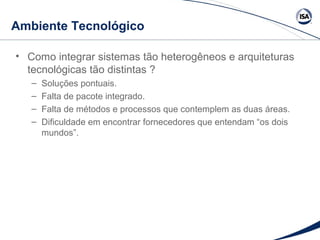 Ambiente Tecnológico 
• Como integrar sistemas tão heterogêneos e arquiteturas 
tecnológicas tão distintas ? 
– Soluções pontuais. 
– Falta de pacote integrado. 
– Falta de métodos e processos que contemplem as duas áreas. 
– Dificuldade em encontrar fornecedores que entendam “os dois 
mundos”. 
 