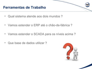 Ferramentas de Trabalho 
• Qual sistema atende aos dois mundos ? 
• Vamos estender o ERP até o chão-de-fábrica ? 
• Vamos estender o SCADA para os níveis acima ? 
• Que base de dados utilizar ? 
 