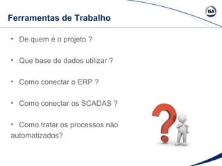 Ferramentas de Trabalho 
• De quem é o projeto ? 
• Que base de dados utilizar ? 
• Como conectar o ERP ? 
• Como conectar os SCADAS ? 
• Como tratar os processos não 
automatizados? 
 