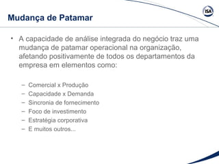 Mudança de Patamar 
• A capacidade de análise integrada do negócio traz uma 
mudança de patamar operacional na organização, 
afetando positivamente de todos os departamentos da 
empresa em elementos como: 
– Comercial x Produção 
– Capacidade x Demanda 
– Sincronia de fornecimento 
– Foco de investimento 
– Estratégia corporativa 
– E muitos outros... 
 