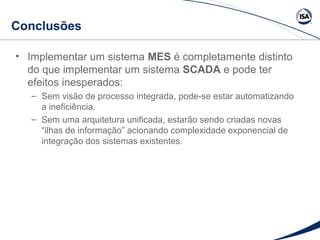 Conclusões 
• Implementar um sistema MES é completamente distinto 
do que implementar um sistema SCADA e pode ter 
efeitos inesperados: 
– Sem visão de processo integrada, pode-se estar automatizando 
a ineficiência. 
– Sem uma arquitetura unificada, estarão sendo criadas novas 
“ilhas de informação” acionando complexidade exponencial de 
integração dos sistemas existentes. 
 