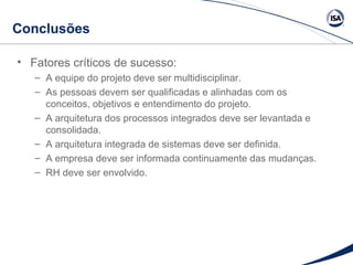 Conclusões 
• Fatores críticos de sucesso: 
– A equipe do projeto deve ser multidisciplinar. 
– As pessoas devem ser qualificadas e alinhadas com os 
conceitos, objetivos e entendimento do projeto. 
– A arquitetura dos processos integrados deve ser levantada e 
consolidada. 
– A arquitetura integrada de sistemas deve ser definida. 
– A empresa deve ser informada continuamente das mudanças. 
– RH deve ser envolvido. 
 