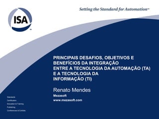 Standards 
Certification 
Education & Training 
Publishing 
Conferences & Exhibits 
PRINCIPAIS DESAFIOS, OBJETIVOS E 
BENEFÍCIOS DA INTEGRAÇÃO 
ENTRE A TECNOLOGIA DA AUTOMAÇÃO (TA) 
E A TECNOLOGIA DA 
INFORMAÇÃO (TI) 
Renato Mendes 
Mezasoft 
www.mezasoft.com 
 