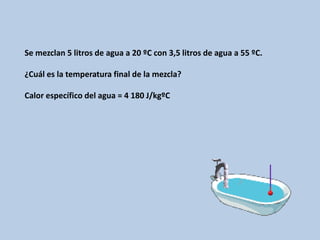 Se mezclan 5 litros de agua a 20 ºC con 3,5 litros de agua a 55 ºC.
¿Cuál es la temperatura final de la mezcla?
Calor específico del agua = 4 180 J/kgºC
 