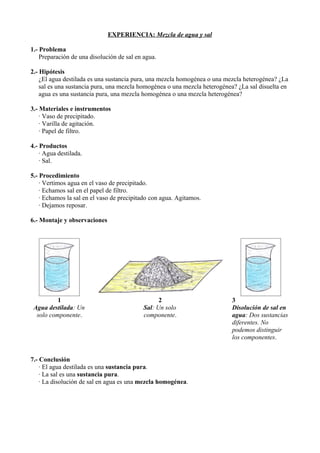 EXPERIENCIA: Mezcla de agua y sal

1.- Problema
    Preparación de una disolución de sal en agua.

2.- Hipótesis
    ¿El agua destilada es una sustancia pura, una mezcla homogénea o una mezcla heterogénea? ¿La
    sal es una sustancia pura, una mezcla homogénea o una mezcla heterogénea? ¿La sal disuelta en
    agua es una sustancia pura, una mezcla homogénea o una mezcla heterogénea?

3.- Materiales e instrumentos
    · Vaso de precipitado.
    · Varilla de agitación.
    · Papel de filtro.

4.- Productos
    · Agua destilada.
    · Sal.

5.- Procedimiento
    · Vertimos agua en el vaso de precipitado.
    · Echamos sal en el papel de filtro.
    · Echamos la sal en el vaso de precipitado con agua. Agitamos.
    · Dejamos reposar.

6.- Montaje y observaciones




          1                                       2                        3
 Agua destilada: Un                         Sal: Un solo                   Disolución de sal en
  solo componente.                          componente.                    agua: Dos sustancias
                                                                           diferentes. No
                                                                           podemos distinguir
                                                                           los componentes.


7.- Conclusión
    · El agua destilada es una sustancia pura.
    · La sal es una sustancia pura.
    · La disolución de sal en agua es una mezcla homogénea.
 