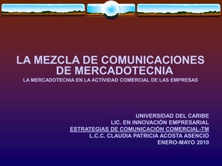 LA MEZCLA DE COMUNICACIONES
DE MERCADOTECNIA
LA MERCADOTECNIA EN LA ACTIVIDAD COMERCIAL DE LAS EMPRESAS
UNIVERSIDAD DEL CARIBE
LIC. EN INNOVACIÓN EMPRESARIAL
ESTRATEGIAS DE COMUNICACIÓN COMERCIAL-TM
L.C.C. CLAUDIA PATRICIA ACOSTA ASENCIO
ENERO-MAYO 2010
 