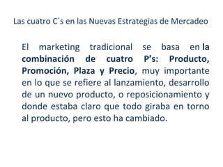 Las cuatro C´s en las Nuevas Estrategias de Mercadeo

El marketing tradicional se basa en la
combinación de cuatro P’s: Producto,
Promoción, Plaza y Precio, muy importante
en lo que se refiere al lanzamiento, desarrollo
de un nuevo producto, o reposicionamiento y
donde estaba claro que todo giraba en torno
al producto, pero esto ha cambiado.

 