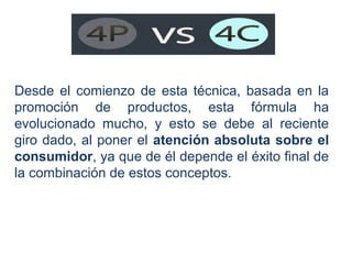 Desde el comienzo de esta técnica, basada en la
promoción de productos, esta fórmula ha
evolucionado mucho, y esto se debe al reciente
giro dado, al poner el atención absoluta sobre el
consumidor, ya que de él depende el éxito final de
la combinación de estos conceptos.

 