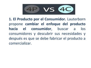 1. El Producto por el Consumidor. Lauterborn
propone cambiar el enfoque del producto
hacia el consumidor, buscar a los
consumidores y descubrir sus necesidades y
después es que se debe fabricar el producto a
comercializar.

 