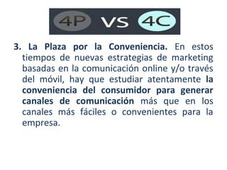 3. La Plaza por la Conveniencia. En estos
tiempos de nuevas estrategias de marketing
basadas en la comunicación online y/o través
del móvil, hay que estudiar atentamente la
conveniencia del consumidor para generar
canales de comunicación más que en los
canales más fáciles o convenientes para la
empresa.

 