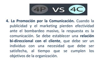 4. La Promoción por la Comunicación. Cuando la
publicidad y el marketing pierden efectividad
ante el bombardeo masivo, la respuesta es la
comunicación. Se debe establecer una relación
bi-direccional con el cliente, que debe ser un
individuo con una necesidad que debe ser
satisfecha, al tiempo que se cumplen los
objetivos de la organización.

 