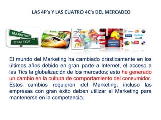 LAS 4P’s Y LAS CUATRO 4C’s DEL MERCADEO

El mundo del Marketing ha cambiado drásticamente en los
últimos años debido en gran parte a Internet, el acceso a
las Tics la globalización de los mercados; esto ha generado
un cambio en la cultura de comportamiento del consumidor.
Estos cambios requieren del Marketing, incluso las
empresas con gran éxito deben utilizar el Marketing para
mantenerse en la competencia.

 