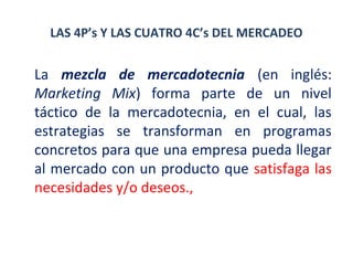 LAS 4P’s Y LAS CUATRO 4C’s DEL MERCADEO

La mezcla de mercadotecnia (en inglés:
Marketing Mix) forma parte de un nivel
táctico de la mercadotecnia, en el cual, las
estrategias se transforman en programas
concretos para que una empresa pueda llegar
al mercado con un producto que satisfaga las
necesidades y/o deseos.,

 