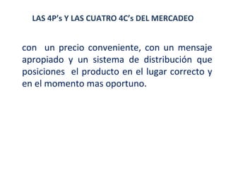 LAS 4P’s Y LAS CUATRO 4C’s DEL MERCADEO

con un precio conveniente, con un mensaje
apropiado y un sistema de distribución que
posiciones el producto en el lugar correcto y
en el momento mas oportuno.

 