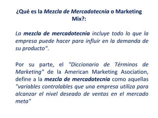 ¿Qué es la Mezcla de Mercadotecnia o Marketing
Mix?:
La mezcla de mercadotecnia incluye todo lo que la
empresa puede hacer para influir en la demanda de
su producto“.
Por su parte, el "Diccionario de Términos de
Marketing" de la American Marketing Asociation,
define a la mezcla de mercadotecnia como aquellas
"variables controlables que una empresa utiliza para
alcanzar el nivel deseado de ventas en el mercado
meta"

 