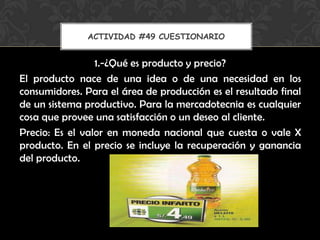 Actividad #49 Cuestionario1.-¿Qué es producto y precio?El producto nace de una idea o de una necesidad en los consumidores. Para el área de producción es el resultado final de un sistema productivo. Para la mercadotecnia es cualquier cosa que provee una satisfacción o un deseo al cliente. Precio: Es el valor en moneda nacional que cuesta o vale X producto. En el precio se incluye la recuperación y ganancia del producto.