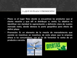 Plaza: es el lugar físico donde se encuentran los productos que el cliente necesita y que allí se distribuye su venta. Su objetivo es identificar con claridad la segmentación y definición clara de nuestro mercado meta, donde destaca la parte geográfica para efecto de definir plaza.