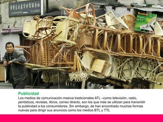Publicidad
Los medios de comunicación masiva tradicionales ATL –como televisión, radio,
periódicos, revistas, libros, correo directo, son los que más se utilizan para transmitir
la publicidad a los consumidores. Sin embargo, de han encontrado muchas formas
nuevas para dirigir sus anuncios como los medios BTL y TTL
 
