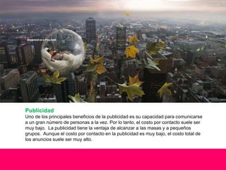Publicidad
Uno de los principales beneficios de la publicidad es su capacidad para comunicarse
a un gran número de personas a la vez. Por lo tanto, el costo por contacto suele ser
muy bajo. La publicidad tiene la ventaja de alcanzar a las masas y a pequeños
grupos. Aunque el costo por contacto en la publicidad es muy bajo, el costo total de
los anuncios suele ser muy alto.
 