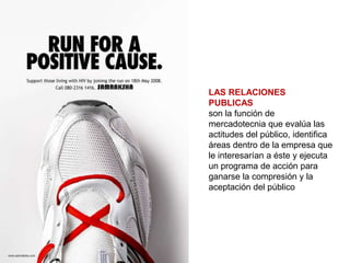 LAS RELACIONES
PUBLICAS
son la función de
mercadotecnia que evalúa las
actitudes del público, identifica
áreas dentro de la empresa que
le interesarían a éste y ejecuta
un programa de acción para
ganarse la compresión y la
aceptación del público
 