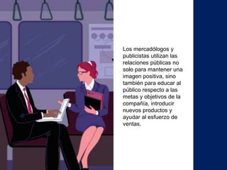 Los mercadólogos y
publicistas utilizan las
relaciones públicas no
solo para mantener una
imagen positiva, sino
también para educar al
público respecto a las
metas y objetivos de la
compañía, introducir
nuevos productos y
ayudar al esfuerzo de
ventas.
 